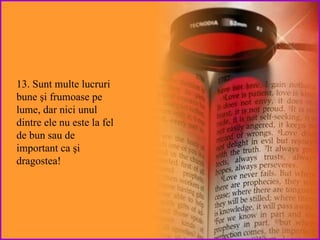 13. Sunt multe lucruri  bune  şi frumoase pe  lume, dar   nici unul dintre ele nu este la fel de bun sau de important ca  şi dragostea! 