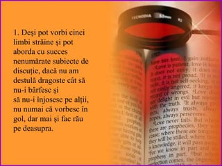 1. Deşi pot vorbi cinci limbi străine şi pot  aborda cu succes nenumărate subiecte de discuţie , dacă nu am destulă dragoste cât să nu-i bârfesc  şi să nu-i înjosesc pe alţii, nu numai  că vorbesc în gol,  da r mai şi fac rău pe deasupra. 