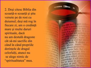 2.  D eşi citesc Biblia din scoar ţă-n scoarţă  şi  ştiu versete pe de rost cu duiumul;  deşi mă rog în fiecare zi, am  o  credinţă  mare  şi multe  daruri spirituale , dacă  nu am destulă dragoste c ât să-mi sacrific din când în când propriile  dorinţele  de dragul  celorlalţi,   atunci  nu se alege nimic de “spiritualitatea” mea. 