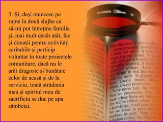 3. Şi ,  deşi  muncesc pe rupte la două slujbe ca  să-m i  pot  întreţine familia  şi, mai mult decât atât,  fac  şi  donaţii pentru activităţi   caritabile şi  particip  voluntar în toate proiectele comunitare,   dacă nu  le  arăt dragoste şi bunătate celor  de acasă şi de la serviciu, toată strădania mea şi spiritul meu de sacrificiu se duc pe apa sâmbetei. 