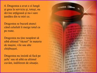4. Dragostea a avut o zi lungă şi grea la serviciu şi ,  totuşi ,  nu  devine arţăgoasă şi nu-i sare ţandăra din te miri ce .  Dragostea se bucură   atunci când  celuilalt îi merge totul ca pe roate .  Dragostea nu   ţine neapărat  să aibă ultimul “răcnet” în materie de maşini, vile sau alte chiţibuşuri. Dragostea  nu insistă să facă pe şefu ’   sau  să aibă ea ultimul cuvânt, indiferent de situaţie. 