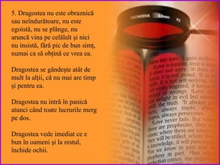 5. Dragostea nu este obraznică sau  neîndurătoare , nu este   egoistă, nu se pl ânge , nu aruncă vina  pe celălalt  şi  nici  nu  insistă, fără pic de bun simţ, numai ca să obţină ce vrea ea .  Dragostea  se gândeşte atât de mult la alţii, că nu mai are timp şi pentru ea. Dragostea nu  intră în panică atunci când toate lucrurile merg pe dos. Dragostea  vede imediat ce e bun în oameni şi la restul, închide ochii. 