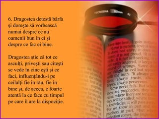 6. Dragostea  detestă  bârfa şi doreşte să vorbească numai   despre  ce au oamenii bun în ei şi  despre ce fac ei bine . Dragostea ştie   că tot  ce asculţi, priveşti sau citeşti se vede în cine eşti şi ce faci, influenţându-i pe ceilalţi fie în rău, fie în bine şi, de aceea, e foarte atentă  la ce face cu timpul pe care  îl are la dispoziţie. 