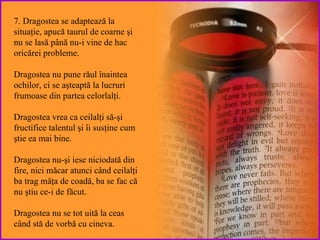 7. Dragostea  se adaptează la situaţie, apucă taurul de coarne şi nu se lasă până nu-i vine de hac oricărei probleme .  Dragostea  nu pune răul înaintea ochilor, ci se aşteaptă la lucruri frumoase din partea celorlalţi . Dragostea vrea ca ceilalţi să-şi  fructifice talentul şi îi susţine cum ştie ea mai bine . Dragostea nu-şi  iese niciodată din fire, nici măcar atunci când ceilalţi ba trag mâţa de coadă, ba se fac că nu ştiu ce-i de făcut. Dragostea nu se  tot  uită   la ceas  când stă de vorbă cu cineva. 