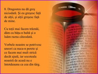 8. Dragostea nu dă greş niciodată.  Şi eu greşesc faţă de alţii, şi alţii greşesc faţă de mine.   Cu toţii mai facem trăznăi, dăm cu băţu-n baltă şi o luăm razna câteodată. Vorbele noastre se potrivesc uneori ca nuca-n perete şi ce facem mai mult strică decât ajută, iar socoteala noastră de acasă nu e întotdeauna ca cea din târg.  