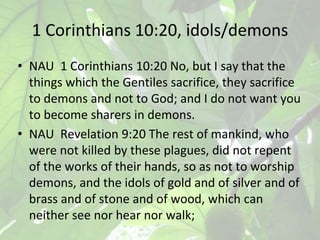 1 Corinthians 10:20, idols/demons
• NAU 1 Corinthians 10:20 No, but I say that the
things which the Gentiles sacrifice, th...