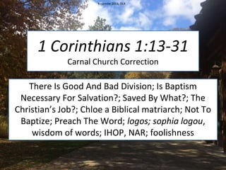 1 Corinthians 1:13-31
Carnal Church Correction
There Is Good And Bad Division; Is Baptism
Necessary For Salvation?; Saved By What?; The
Christian’s Job?; Chloe a Biblical matriarch; Not To
Baptize; Preach The Word; logos; sophia logou,
wisdom of words; IHOP, NAR; foolishness
Yosemite 2016, DLK
 