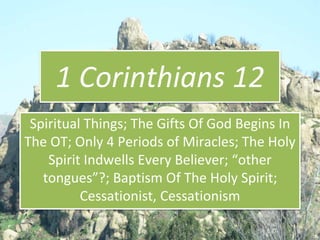 1 Corinthians 12
Spiritual Things; The Gifts Of God Begins In
The OT; Only 4 Periods of Miracles; The Holy
Spirit Indwells Every Believer; “other
tongues”?; Baptism Of The Holy Spirit;
Cessationist, Cessationism
 