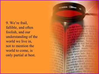 9. We’re frail,
fallible, and often
foolish, and our
understanding of the
world we live in,
not to mention the
world to come, is
only partial at best.

 