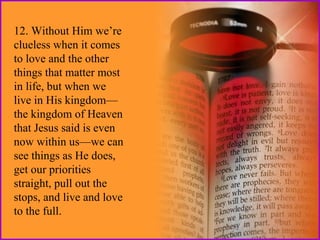 12. Without Him we’re
clueless when it comes
to love and the other
things that matter most
in life, but when we
live in His kingdom—
the kingdom of Heaven
that Jesus said is even
now within us—we can
see things as He does,
get our priorities
straight, pull out the
stops, and live and love
to the full.

 