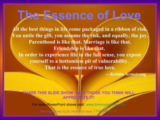 The Essence of Love
All the best things in life come packaged in a ribbon of risk.
You untie the gift, you assume the risk, and equally, the joy.
Parenthood is like that. Marriage is like that.
Friendship is like that.
In order to experience life in the full sense, you expose
yourself to a bottomless pit of vulnerability.
That is the essence of true love.
—Kristin Armstrong

SHARE THIS SLIDE SHOW WITH THOSE YOU THINK WILL
APPRECIATE IT!
For more PowerPoint shows visit: www.tommyswindow.com
For original text by St. Paul click here: 1 Corinthians 13

 