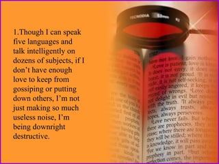 1.Though I can speak
five languages and
talk intelligently on
dozens of subjects, if I
don’t have enough
love to keep from
gossiping or putting
down others, I’m not
just making so much
useless noise, I’m
being downright
destructive.

 