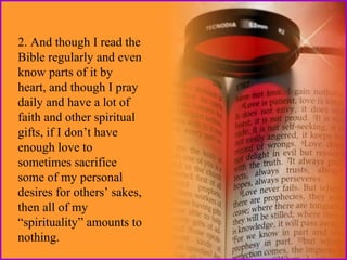 2. And though I read the
Bible regularly and even
know parts of it by
heart, and though I pray
daily and have a lot of
faith and other spiritual
gifts, if I don’t have
enough love to
sometimes sacrifice
some of my personal
desires for others’ sakes,
then all of my
“spirituality” amounts to
nothing.

 