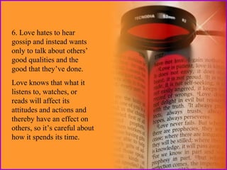 6. Love hates to hear
gossip and instead wants
only to talk about others’
good qualities and the
good that they’ve done.
Love knows that what it
listens to, watches, or
reads will affect its
attitudes and actions and
thereby have an effect on
others, so it’s careful about
how it spends its time.

 