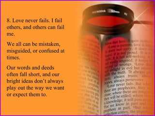 8. Love never fails. I fail
others, and others can fail
me.
We all can be mistaken,
misguided, or confused at
times.
Our words and deeds
often fall short, and our
bright ideas don’t always
play out the way we want
or expect them to.

 