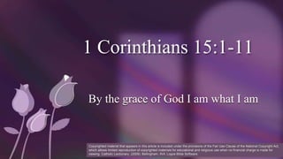 1 Corinthians 15:1-11
By the grace of God I am what I am
Copyrighted material that appears in this article is included under the provisions of the Fair Use Clause of the National Copyright Act,
which allows limited reproduction of copyrighted materials for educational and religious use when no financial charge is made for
viewing. Catholic Lectionary. (2009). Bellingham, WA: Logos Bible Software.
 