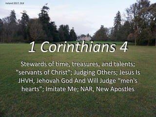 1 Corinthians 4
Stewards of time, treasures, and talents;
“servants of Christ”; Judging Others; Jesus Is
JHVH, Jehovah God And Will Judge “men's
hearts”; Imitate Me; NAR, New Apostles
Ireland 2017, DLK
 