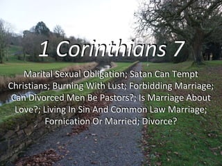 1 Corinthians 7
Marital Sexual Obligation; Satan Can Tempt
Christians; Burning With Lust; Forbidding Marriage;
Can Divorced Men Be Pastors?; Is Marriage About
Love?; Living In Sin And Common Law Marriage;
Fornication Or Married; Divorce?
 