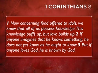1 Now concerning food offered to idols: we
know that all of us possess knowledge.This
knowledge puffs up, but love builds up.2 If
anyone imagines that he knows something, he
does not yet know as he ought to know.3 But if
anyone loves God, he is known by God.
 