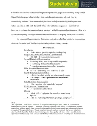 12/4/18 4:00 PM
2
Corinthian sitz im leben that colored the preaching of Paul’s gospel was something many United
States Catholics could relate to today, for a central question remains relevant: How to
authentically maintain Christian faith in a pluralistic society of competing ideologies whose
values are often at odds with the faith?3
Most relevant to this exegesis of 1 Cor 11:23-31
however, is a related, but more applicable question I will address throughout this paper: How in a
society of competing ideologies and moral relativism are we to properly observe the Eucharist?
As a means of becoming more thoroughly centered on what Paul wanted to communicate
about the Eucharist itself, I refer to the following table for literary context:
1 Corinthians
Introduction
• 1:1-9 – address, greeting, opening thanksgiving
Body of the Letter/First Rhetorical Demonstration
• 1:10-4:21 – divisions in the community
Second Rhetorical Demonstration
• 5 – dealing with a man living with his stepmother
• 6 – not taking disputes to official courts
• 7 – marriage, community members separating
Third Rhetorical Demonstration
• 8:1-11:1 – consuming food sacrificed to idols
Fourth Rhetorical Demonstration
• 11:2-16 – how hair is to be worn by men and women
• 11:17-34 (11:23-31) – procedure for Eucharistic
celebration
Fifth Rhetorical Demonstration
• 12-14 – spiritual gifts, especially “tongues”
Sixth Rhetorical Demonstration
• 15 – resurrection of the dead
Closing
• 16:1-4, 5-12 – “collection for Jerusalem, travel plans,
Apollos”
• 16:13-24 – “closing exhortation, greetings, and grace”4
3
Ibid.
4
Cf. Raymond F. Collins, First Corinthians. (Collegeville: The Liturgical Press, 1999), 29-31 (underlined
headings); cf. Richard A. Horsley, 1 Corinthians (Nashville: Abingdon Press, 1998), 21 (chapter/verse thematic
descriptions, bold text added). Paul was deeply influenced by Greco-Roman thought, and his training in rhetoric
reveals itself throughout his letters. Though not a Stoic himself, one form of rhetoric that he uses is the Stoic
diatribe, which often takes the form of a rhetorical question that a speaker will throw out to a crowd that is the
opposite of what he actually wants to teach, and which he will then refute to more forcefully state the intended point.
 