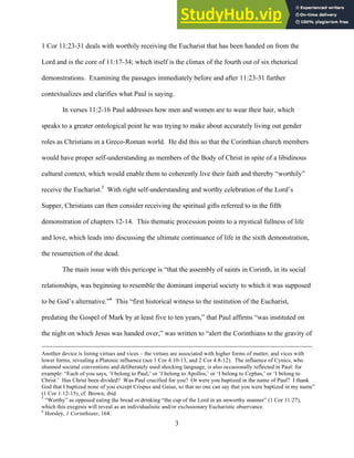 12/4/18 4:00 PM
3
1 Cor 11:23-31 deals with worthily receiving the Eucharist that has been handed on from the
Lord and is the core of 11:17-34; which itself is the climax of the fourth out of six rhetorical
demonstrations. Examining the passages immediately before and after 11:23-31 further
contextualizes and clarifies what Paul is saying.
In verses 11:2-16 Paul addresses how men and women are to wear their hair, which
speaks to a greater ontological point he was trying to make about accurately living out gender
roles as Christians in a Greco-Roman world. He did this so that the Corinthian church members
would have proper self-understanding as members of the Body of Christ in spite of a libidinous
cultural context, which would enable them to coherently live their faith and thereby “worthily”
receive the Eucharist.5
With right self-understanding and worthy celebration of the Lord’s
Supper, Christians can then consider receiving the spiritual gifts referred to in the fifth
demonstration of chapters 12-14. This thematic procession points to a mystical fullness of life
and love, which leads into discussing the ultimate continuance of life in the sixth demonstration,
the resurrection of the dead.
The main issue with this pericope is “that the assembly of saints in Corinth, in its social
relationships, was beginning to resemble the dominant imperial society to which it was supposed
to be God’s alternative.”6
This “first historical witness to the institution of the Eucharist,
predating the Gospel of Mark by at least five to ten years,” that Paul affirms “was instituted on
the night on which Jesus was handed over,” was written to “alert the Corinthians to the gravity of
Another device is listing virtues and vices – the virtues are associated with higher forms of matter, and vices with
lower forms, revealing a Platonic influence (see 1 Cor 4:10-13, and 2 Cor 4:8-12). The influence of Cynics, who
shunned societal conventions and deliberately used shocking language, is also occasionally reflected in Paul: for
example: “Each of you says, ‘I belong to Paul,’ or ‘I belong to Apollos,’ or ‘I belong to Cephas,’ or ‘I belong to
Christ.’ Has Christ been divided? Was Paul crucified for you? Or were you baptized in the name of Paul? I thank
God that I baptized none of you except Crispus and Gaius, so that no one can say that you were baptized in my name”
(1 Cor 1:12-15), cf. Brown, ibid.
5
“Worthy” as opposed eating the bread or drinking “the cup of the Lord in an unworthy manner” (1 Cor 11:27),
which this exegesis will reveal as an individualistic and/or exclusionary Eucharistic observance.
6
Horsley, 1 Corinthians, 164.
 