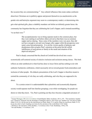 12/4/18 4:00 PM
4
the occasion they are commemorating.”7
Any cultural influences that create undue confusion
about how Christians are to publicly appear and present themselves (as anachronistic as the
gender role and hairstyles argument may seem to a contemporary reader), or determining who
gets what spiritual gifts, place a shabbily mundane cart before an infinitely greater horse: the
community has forgotten that they are celebrating the Lord’s Supper, and is instead assembling
“to eat their own.”8
The accepted practice was to bring separate meals to the common place, but
they were starting to eat before others arrived so that there was no common
supper and no sharing. Since some of the members were very poor, they did
not have enough to eat and were hungry after supper while the prosperous were
sated, some beyond propriety. It is not the vicious quality of gluttony and
drunkenness that occupies Paul’s attention at this point but the selfish
indifference of each person or family to the needs and situation of the
deprived and poor.9
Paul is deeply concerned that the church at Corinth has devolved into a socio-
economically self-centered society of selective inclusion and exclusion among classes. This both
reflects an order antithetical to what God has done in Jesus Christ and has nothing to do with
authentic Eucharistic celebration, which necessarily strives toward greater God-centeredness and
inclusion of other people. His didactic presentation of the Lord’s Supper is therefore meant to
remind the community of who they are really celebrating, and what they are supposed to be
about.
To a certain extent it is understandable that a pluralistic and economically disparate
society would separate itself into familiar groupings, even while worshipping, for people are
drawn to what they know. Yet, Paul is pointing out they have become a degraded caricature of
7
George Montague, SM. First Corinthians (Grand Rapids: Baker Academic, 2011), 195. “The translation ‘handed
over’ instead of ‘betrayed’ has the advantage of ambiguity about it, since Jesus was ‘handed over’ not only by Judas
(Mark 14:10, 42, 44) but also by the chief priests (to Pilate; Mark 15:1), and by Pilate (to crucifixion; Mark 15:15).
It can also refer to God’s handing over Jesus for the salvation of the world (Rom 8:32)” (ibid).
8
William F. Orr and James Arthur Walther, 1 Corinthians (New York: Doubleday, 1976), 270.
9
Orr and Walther, 1 Corinthians, 270.
 