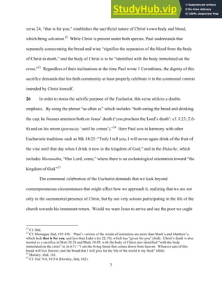 12/4/18 4:00 PM
7
verse 24, “that is for you,” establishes the sacrificial nature of Christ’s own body and blood,
which bring salvation.22
While Christ is present under both species, Paul understands that
separately consecrating the bread and wine “signifies the separation of the blood from the body
of Christ in death,” and the body of Christ is to be “identified with the body immolated on the
cross.”23
Regardless of their inclinations at the time Paul wrote 1 Corinthians, the dignity of this
sacrifice demands that his faith community at least properly celebrate it in the communal context
intended by Christ himself.
26 In order to stress the salvific purpose of the Eucharist, this verse utilizes a double
emphasis. By using the phrase “as often as” which includes “both eating the bread and drinking
the cup, he focuses attention both on Jesus’ death (‘you proclaim the Lord’s death’; cf. 1:23; 2:6-
8) and on his return (parousia; ‘until he comes’).”24
Here Paul acts in harmony with other
Eucharistic traditions such as Mk 14:25: “Truly I tell you, I will never again drink of the fruit of
the vine until that day when I drink it new in the kingdom of God;” and in the Didache, which
includes Maranatha, “Our Lord, come,” where there is an eschatological orientation toward “the
kingdom of God.”25
The communal celebration of the Eucharist demands that we look beyond
contemporaneous circumstances that might affect how we approach it, realizing that we are not
only in the sacramental presence of Christ, but by our very actions participating in the life of the
church towards his immanent return. Would we want Jesus to arrive and see the poor we ought
22
Cf. ibid.
23
Cf. Montague ibid, 195-196. “Paul’s version of the words of institution are more than Mark’s and Matthew’s,
which lack that is for you, and less than Luke’s (in 22:19), which has “given for you” (ibid). Christ’s death is also
treated as a sacrifice in Matt 20:28 and Mark 10:45, with the body of Christ also identified “with the body
immolated on the cross” in Jn 6:51: “I am the living bread that comes down from heaven. Whoever eats of this
bread will live forever; and the bread that I will give for the life of the world is my flesh” (ibid).
24
Horsley, ibid, 161.
25
Cf. Did. 9:4; 10:5-6 (Horsley, ibid, 162).
 