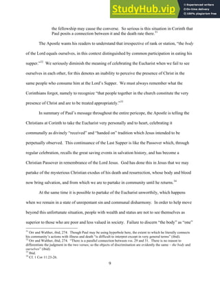 12/4/18 4:00 PM
9
the fellowship may cause the converse. So serious is this situation in Corinth that
Paul posits a connection between it and the death rate there.31
The Apostle wants his readers to understand that irrespective of rank or station, “the body
of the Lord equals ourselves, in this context distinguished by common participation in eating his
supper.”32
We seriously diminish the meaning of celebrating the Eucharist when we fail to see
ourselves in each other, for this denotes an inability to perceive the presence of Christ in the
same people who consume him at the Lord’s Supper. We must always remember what the
Corinthians forgot, namely to recognize “that people together in the church constitute the very
presence of Christ and are to be treated appropriately.”33
In summary of Paul’s message throughout the entire pericope, the Apostle is telling the
Christians at Corinth to take the Eucharist very personally and to heart, celebrating it
communally as divinely “received” and “handed on” tradition which Jesus intended to be
perpetually observed. This continuance of the Last Supper is like the Passover which, through
regular celebration, recalls the great saving events in salvation history, and has become a
Christian Passover in remembrance of the Lord Jesus. God has done this in Jesus that we may
partake of the mysterious Christian exodus of his death and resurrection, whose body and blood
now bring salvation, and from which we are to partake in community until he returns.34
At the same time it is possible to partake of the Eucharist unworthily, which happens
when we remain in a state of unrepentant sin and communal disharmony. In order to help move
beyond this unfortunate situation, people with wealth and status are not to see themselves as
superior to those who are poor and less valued in society. Failure to discern “the body” as “one”
31
Orr and Walther, ibid, 274. Though Paul may be using hyperbole here, the extent to which he literally connects
his community’s actions with illness and death “is difficult to interpret except in very general terms” (ibid).
32
Orr and Walther, ibid, 274. “There is a parallel connection between vss. 29 and 31. There is no reason to
differentiate the judgment in the two verses; so the objects of discrimination are evidently the same – the body and
ourselves” (ibid).
33
Ibid.
34
Cf. 1 Cor 11:23-26.
 
