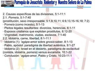 Diócesis de Asidonia-Jerez Pastoral
Familiar
2. Causas específicas de las divisiones, 5:1-11:1
2.1. Porneía, 5:1-7:40
(prostitución, sexo irresponsable; 5:1,9,10,11; 6:9,13,15-16,18; 7:2)
· Porneía (como incesto), 5:1-13
· Pleitos legales resultantes: divorcios, herencias, 6:1-11
· Esposos cristianos que explotan prostitutas, 6:12-20
· Virginidad, matrimonio, viudas, esclavos, 7:1-40
2.2. Idolatría, carne, libertad, 8:1-11:1
· Idolatría (1): 'agápe-amor sobre gnosis-saber, 8:1-13
· Pablo, apóstol: paradigma de libertad auténtica, 9:1-27
· Idolatría (2): Israel en el desierto, paradigma de esclavitud
(comida, idolatría, porneía) versus eucaristía, 10:1-22
· Conclusión: ‘agápe-amor, Pablo y Cristo, 10:23-11:1
 