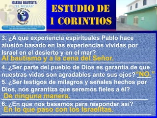 Estudio de
               1 Corintios
3. ¿A que experiencia espirituales Pablo hace
alusión basado en las experiencias vividas por
Israel en el desierto y en el mar?
Al bautismo y a la cena del Señor.
____________________________________________
4. ¿Ser parte del pueblo de Dios es garantía de que
nuestras vidas son agradables ante sus ojos?“NO.”
                                               ____
5. ¿Ser testigos de milagros y señales hechos por
Dios, nos garantiza que seremos fieles a él?
 De ninguna manera.
___________________________________________
6. ¿En que nos basamos para responder así?
 En lo que paso con los Israelitas.
____________________________________________     3
 