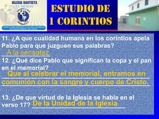 Estudio de
                1 Corintios
11. ¿A que cualidad humana en los corintios apela
Pablo para que juzguen sus palabras?
  A la sensatez.
______________
12. ¿Qué dice Pablo que significan la copa y el pan
en el memorial?
  Que al celebrar el memorial, entramos en
___________________________________________
comunión con la sangre y cuerpo de Cristo.
___________________________________________

13. ¿De que virtud de la Iglesia se habla en el
          De la Unidad de la Iglesia.
verso 17? ___________________________
                                                  5
 