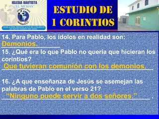 Estudio de
                1 Corintios
14. Para Pablo, los ídolos en realidad son:
Demonios.
_________________
15. ¿Qué era lo que Pablo no quería que hicieran los
corintios?
 Que tuvieran comunión con los demonios.
____________________________________________

16. ¿A que enseñanza de Jesús se asemejan las
palabras de Pablo en el verso 21?
 “Ninguno puede servir a dos señores.”
___________________________________________ .

                                                6
 