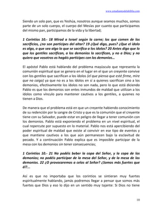 www.estudiantesdelabiblia.com
10
Siendo un solo pan, que es Yeshúa, nosotros aunque seamos muchos, somos
parte de un solo cuerpo, el cuerpo del Mesías por cuanto que participamos
del mismo pan, participamos de la vida y la libertad;
1 Corintios 10.- 18 Mirad a Israel según la carne; los que comen de los
sacrificios, ¿no son partícipes del altar? 19 ¿Qué digo, pues? ¿Que el ídolo
es algo, o que sea algo lo que se sacrifica a los ídolos? 20 Antes digo que lo
que los gentiles sacrifican, a los demonios lo sacrifican, y no a Dios; y no
quiero que vosotros os hagáis partícipes con los demonios…
El apóstol Pablo está hablando del problema mayúsculo que representa la
comunión espiritual que se genera en el lugar en el que un creyente convive
con los gentiles que sacrifican a los ídolos (el que piensa que esté firme, mire
que no caiga) ya que no es a los ídolos en sí a quienes sacrifican sino a los
demonios, efectivamente los ídolos no son nada, pero lo que está diciendo
Pablo es que los demonios son entes inmundos de maldad que utilizan a los
ídolos como vínculo para mantener cautivos a los gentiles, a quienes no
tienen a Dios.
De manera que el problema está en que un creyente habiendo conocimiento
de su redención por la sangre de Cristo y que es la comunión que el creyente
tiene con su Salvador, puede estar en peligro de llegar a tener comunión con
los demonios. Pablo está exponiendo el problema en un nivel espiritual, el
cual repercute por supuesto en lo material. Pablo nos está apercibiendo del
poder espiritual de maldad que existe al convivir en ese tipo de eventos y
que mantiene cautivos a los que aún permanecen bajo la esclavitud de
pecado. Y a continuación Pablo explica que es imposible participar de la
mesa con los demonios sin tener consecuencias;
1 Corintios 10.- 21 No podéis beber la copa del Señor, y la copa de los
demonios; no podéis participar de la mesa del Señor, y de la mesa de los
demonios. 22 ¿O provocaremos a celos al Señor? ¿Somos más fuertes que
él?...
Así es que no importaba que los corintios se sintieran muy fuertes
espiritualmente hablando, jamás podremos llegar a pensar que somos más
fuertes que Dios y eso lo dijo en un sentido muy tajante: Si Dios no tiene
 