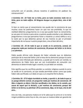 www.estudiantesdelabiblia.com
11
comunión con el pecado, ¿Acaso nosotros sí podemos sin padecer las
consecuencias?
1 Corintios 10.- 23 Todo me es lícito, pero no todo conviene; todo me es
lícito, pero no todo edifica. 24 Ninguno busque su propio bien, sino el del
otro…
Si bien es cierto que el conocimiento nos puede dar la conciencia de que
muchas cosas las podríamos hacer sin que nos sea prohibido, lo que en
realidad debemos preguntarnos es si eso que puedo hacer es conveniente,
ya sea para mí mismo o para otros a quienes puedo estorbar y aún debemos
preguntarnos si eso que pensamos hacer a nosotros y a otros edifica o no y
la razón por la que debemos pensar de esa manera es por el principio
importante de no buscar nuestro propio bien, sino el bien del otro;
1 Corintios 10.- 25 De todo lo que se vende en la carnicería, comed, sin
preguntar nada por motivos de conciencia; 26 porque del Señor es la tierra
y su plenitud…
Pablo puede afirmar esto después de haber aclarado que no debemos
participar de la mesa del Señor y de la mesa de los demonios porque la carne
misma no está infectada por demonios, y puede por lo tanto ser comida. La
advertencia de Pablo tiene que ver con la atmósfera de comunión con
demonios en determinado lugar o evento, la cual debe ser evitada.
Esto significa que los sacrificios pierden su carácter religioso cuando la carne
se vende en la carnicería, así que estaba permitido comer carne que pudo
haber sido sacrificada a un ídolo sin que a un creyente fiel le afecte;
1 Corintios 10.- 27 Si algún incrédulo os invita, y queréis ir, de todo lo que se
os ponga delante comed, sin preguntar nada por motivos de conciencia. 28
Mas si alguien os dijere: Esto fue sacrificado a los ídolos; no lo comáis, por
causa de aquel que lo declaró, y por motivos de conciencia; porque del
Señor es la tierra y su plenitud. 29 La conciencia, digo, no la tuya, sino la del
otro…
Una vez más, una persona madura en la fe sabía que la carne en sí no tenía
ningún problema como hoy en día, sino que un maduro debe ser garante de
 