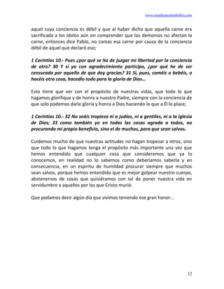www.estudiantesdelabiblia.com
12
aquel cuya conciencia es débil y que al haber dicho que aquella carne era
sacrificada a los ídolos aún sin comprender que los demonios no afectan la
carne, entonces dice Pablo, no comas esa carne por causa de la conciencia
débil de aquel que declaró eso;
1 Corintios 10.- Pues ¿por qué se ha de juzgar mi libertad por la conciencia
de otro? 30 Y si yo con agradecimiento participo, ¿por qué he de ser
censurado por aquello de que doy gracias? 31 Si, pues, coméis o bebéis, o
hacéis otra cosa, hacedlo todo para la gloria de Dios…
Esto tiene que ver con el propósito de nuestras vidas, que todo lo que
hagamos glorifique y de honra a nuestro Padre, siempre con la conciencia de
que solo podemos darle gloria y honra a Dios haciendo lo que a Él le place;
1 Corintios 10.- 32 No seáis tropiezo ni a judíos, ni a gentiles, ni a la iglesia
de Dios; 33 como también yo en todas las cosas agrado a todos, no
procurando mi propio beneficio, sino el de muchos, para que sean salvos.
Cuidemos mucho de que nuestras actitudes no hagan tropezar a otros, sino
que todo lo que hagamos tenga el propósito más importante una vez que
hemos entendido que cualquier cosa que consideremos que ya lo
conocemos, en realidad no lo sabemos como deberíamos saberla y en
consecuencia, en un espíritu de humildad procurar siempre que muchos
sean salvos, porque hemos entendido que es mejor golpear nuestro cuerpo,
abstenernos de cosas que quisiéramos con tal de poner nuestra vida en
servidumbre a aquellos por los que Cristo murió.
Que podamos decir algún día que vivimos teniendo ese gran honor…
 