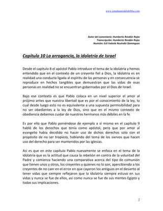 www.estudiantesdelabiblia.com
2
Autor del comentario: Humberto Rendón Rojas
Transcripción: Humberto Rendón Rojas
Revisión: Esli Fabiola Reséndiz Domínguez
Capítulo 10 La arrogancia, la idolatría de Israel
Desde el capítulo 8 el apóstol Pablo introduce el tema de la idolatría y hemos
entendido que en el contexto de un creyente fiel a Dios, la idolatría es en
realidad una conducta ligada al espíritu de las personas y en consecuencia se
reproduce en hechos tangibles que demuestran que las vidas de esas
personas en realidad no se encuentran gobernadas por el Dios de Israel.
Bajo ese contexto es que Pablo coloca en un nivel superior el amor al
prójimo antes que nuestra libertad que es por el conocimiento de la ley, lo
cual desde luego esto no es equivalente a una supuesta permisibilidad para
no ser obedientes a la ley de Dios, sino que en el mismo contexto de
obediencia debemos cuidar de nuestros hermanos más débiles en la fe.
Es por ello que Pablo poniéndose de ejemplo a sí mismo en el capítulo 9
habló de los derechos que tenía como apóstol, pero que por amor al
evangelio había decidido no hacer uso de dichos derechos solo con el
propósito de no ser tropiezo, hablando del tema de los siervos que hacen
uso del derecho para ser mantenidos por las iglesias.
Así es que en este capítulo Pablo nuevamente se enfoca en el tema de la
idolatría que es la actitud que causa la rebelión en contra de la voluntad del
Padre y comienza haciendo una comparativa acerca del tipo de comunión
que tienen unos y otros, los creyentes y quienes no lo son, apercibiendo a los
creyentes de no caer en el error en que cayeron los antiguos en el desierto al
tener vidas que siempre reflejaron que la idolatría siempre estuvo en sus
vidas y nunca se fue de ellos, así como nunca se fue de sus mentes Egipto y
todas sus implicaciones.
 