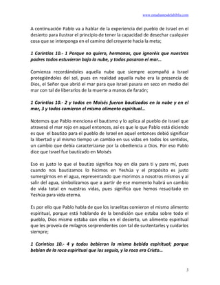 www.estudiantesdelabiblia.com
3
A continuación Pablo va a hablar de la experiencia del pueblo de Israel en el
desierto para ilustrar el principio de tener la capacidad de desechar cualquier
cosa que se interponga en el camino del creyente hacia la meta;
1 Corintios 10.- 1 Porque no quiero, hermanos, que ignoréis que nuestros
padres todos estuvieron bajo la nube, y todos pasaron el mar…
Comienza recordándoles aquella nube que siempre acompañó a Israel
protegiéndoles del sol, pues en realidad aquella nube era la presencia de
Dios, el Señor que abrió el mar para que Israel pasara en seco en medio del
mar con tal de liberarlos de la muerte a manos de faraón;
1 Corintios 10.- 2 y todos en Moisés fueron bautizados en la nube y en el
mar, 3 y todos comieron el mismo alimento espiritual…
Notemos que Pablo menciona el bautismo y lo aplica al pueblo de Israel que
atravesó el mar rojo en aquel entonces, así es que lo que Pablo está diciendo
es que el bautizo para el pueblo de Israel en aquel entonces debió significar
la libertad y al mismo tiempo un cambio en sus vidas en todos los sentidos,
un cambio que debía caracterizarse por la obediencia a Dios. Por eso Pablo
dice que Israel fue bautizado en Moisés
Eso es justo lo que el bautizo significa hoy en día para ti y para mí, pues
cuando nos bautizamos lo hicimos en Yeshúa y el propósito es justo
sumergirnos en el agua, representando que morimos a nosotros mismos y al
salir del agua, simbolizamos que a partir de ese momento habrá un cambio
de vida total en nuestras vidas, pues significa que hemos resucitado en
Yeshúa para vida eterna.
Es por ello que Pablo habla de que los israelitas comieron el mismo alimento
espiritual, porque está hablando de la bendición que estaba sobre todo el
pueblo, Dios mismo estaba con ellos en el desierto, un alimento espiritual
que les proveía de milagros sorprendentes con tal de sustentarles y cuidarlos
siempre;
1 Corintios 10.- 4 y todos bebieron la misma bebida espiritual; porque
bebían de la roca espiritual que los seguía, y la roca era Cristo…
 