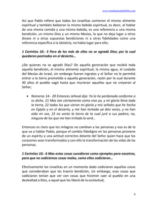 www.estudiantesdelabiblia.com
4
Así que Pablo refiere que todos los israelitas comieron el mismo alimento
espiritual y también bebieron la misma bebida espiritual, es decir, al hablar
de una misma comida y una misma bebida, es una referencia a una misma
bendición, un mismo Dios y un mismo Mesías, lo que no deja lugar a otros
dioses ni a otras supuestas bendiciones ni a otras fidelidades como una
referencia específica a la idolatría, no había lugar para ello;
1 Corintios 10.- 5 Pero de los más de ellos no se agradó Dios; por lo cual
quedaron postrados en el desierto…
¿De quienes no se agradó Dios? De aquella generación que recibió toda
aquella bendición, el mismo alimento espiritual, la misma agua, el cuidado
del Mesías de Israel, sin embargo fueron ingratos y el Señor no le permitió
entrar a la tierra prometida a aquella generación, razón por lo cual durante
40 años el pueblo vagó hasta que murieron aquellos que no creyeron al
Señor;
• Números 14.- 20 Entonces Jehová dijo: Yo lo he perdonado conforme a
tu dicho. 21 Mas tan ciertamente como vivo yo, y mi gloria llena toda
la tierra, 22 todos los que vieron mi gloria y mis señales que he hecho
en Egipto y en el desierto, y me han tentado ya diez veces, y no han
oído mi voz, 23 no verán la tierra de la cual juré a sus padres; no,
ninguno de los que me han irritado la verá…
Entonces es claro que los milagros no cambian a las personas y eso es de lo
que va a hablar Pablo, porque el cambio fidedigno en las personas proviene
de un espíritu y una actitud correctos delante del Señor quien hace que los
corazones sean transformados y con ello la transformación de las vidas de las
personas;
1 Corintios 10.- 6 Mas estas cosas sucedieron como ejemplos para nosotros,
para que no codiciemos cosas malas, como ellos codiciaron…
Efectivamente los israelitas en un momento dado codiciaron aquellas cosas
que consideraban que les traería bendición, sin embargo, esas cosas que
codiciaron tenían que ver con cosas que hicieron caer al pueblo en una
deslealtad a Dios, a aquel que les liberó de la esclavitud;
 