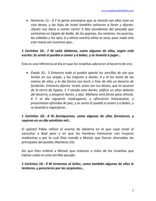 www.estudiantesdelabiblia.com
5
• Números 11.- 4 Y la gente extranjera que se mezcló con ellos tuvo un
vivo deseo, y los hijos de Israel también volvieron a llorar y dijeron:
¡Quién nos diera a comer carne! 5 Nos acordamos del pescado que
comíamos en Egipto de balde, de los pepinos, los melones, los puerros,
las cebollas y los ajos; 6 y ahora nuestra alma se seca; pues nada sino
este maná ven nuestros ojos…
1 Corintios 10.- 7 Ni seáis idólatras, como algunos de ellos, según está
escrito: Se sentó el pueblo a comer y a beber, y se levantó a jugar…
Esta es una referencia al día en que los israelitas adoraron al becerro de oro;
• Éxodo 32.- 3 Entonces todo el pueblo apartó los zarcillos de oro que
tenían en sus orejas, y los trajeron a Aarón; 4 y él los tomó de las
manos de ellos, y le dio forma con buril, e hizo de ello un becerro de
fundición. Entonces dijeron: Israel, estos son tus dioses, que te sacaron
de la tierra de Egipto. 5 Y viendo esto Aarón, edificó un altar delante
del becerro; y pregonó Aarón, y dijo: Mañana será fiesta para Jehová.
6 Y al día siguiente madrugaron, y ofrecieron holocaustos, y
presentaron ofrendas de paz; y se sentó el pueblo a comer y a beber, y
se levantó a regocijarse…
1 Corintios 10.- 8 Ni forniquemos, como algunos de ellos fornicaron, y
cayeron en un día veintitrés mil…
El apóstol Pablo refiere el evento de idolatría en el que cayó Israel al
consultar a Baal peor y en que los hombres fornicaron con mujeres
madianitas y por lo cual Dios mandó a Moisés que fueran ahorcados los
principales del pueblo (Números 25).
Así que Dios ordenó a Moisés que mataran a miles de los israelitas que
habían caído en este terrible pecado;
1 Corintios 10.- 9 Ni tentemos al Señor, como también algunos de ellos le
tentaron, y perecieron por las serpientes…
 
