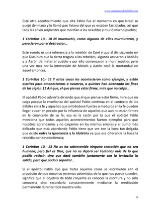 www.estudiantesdelabiblia.com
6
Este otro acontecimiento que cita Pablo fue el momento en que Israel se
quejó del maná y lo llamó pan liviano del que ya estaban fastidiados, así que
Dios les envió serpientes que mordían a los israelitas y murió mucho pueblo;
1 Corintios 10.- 10 Ni murmuréis, como algunos de ellos murmuraron, y
perecieron por el destructor…
Este evento es una referencia a la rebelión de Coré y que al día siguiente en
que Dios hizo que la tierra tragara a los rebeldes, algunos acusaron a Moisés
y a Aarón de matar al pueblo y por ello comenzaron a morir muchos pero
una vez más por la intercesión de Moisés y Aarón cesó la mortandad en
aquel entonces;
1 Corintios 10.- 11 Y estas cosas les acontecieron como ejemplo, y están
escritas para amonestarnos a nosotros, a quienes han alcanzado los fines
de los siglos. 12 Así que, el que piensa estar firme, mire que no caiga…
El apóstol Pablo advierte diciendo que el que piense estar firme, mire que no
caiga porque la enseñanza del apóstol Pablo continúa en el contexto de los
débiles en la fe y aquellos que sintiéndose fuertes o maduros en la fe pueden
llegar a caer en pecado por la influencia de aquellos que aún no están firmes
en la convicción de su fe; esa es la razón por la que el apóstol Pablo
menciona que todos aquellos acontecimientos fueron ejemplos para que
nosotros aprendamos y no caigamos en los mismos errores y el punto más
delicado que está abordando Pablo tiene que ver con la línea tan delgada
que existe entre la ignorancia y la idolatría ya que esa diferencia la hace la
rebeldía por desobediencia;
1 Corintios 10.- 13 No os ha sobrevenido ninguna tentación que no sea
humana; pero fiel es Dios, que no os dejará ser tentados más de lo que
podéis resistir, sino que dará también juntamente con la tentación la
salida, para que podáis soportar…
Si el apóstol Pablo dijo que todas aquellas cosas se escribieron con el
propósito de que nosotros estemos advertidos de lo que nos puede suceder,
significa que el objetivo de todo creyente es conocer la escritura y no solo
conocerla sino recordarla constantemente mediante la meditación
permanente durante toda nuestra vida.
 