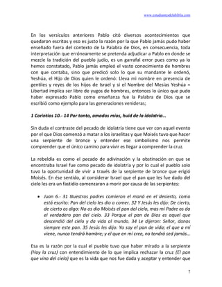 www.estudiantesdelabiblia.com
7
En los versículos anteriores Pablo citó diversos acontecimientos que
quedaron escritos y eso es justo la razón por la que Pablo jamás pudo haber
enseñado fuera del contexto de la Palabra de Dios, en consecuencia, toda
interpretación que erróneamente se pretenda adjudicar a Pablo en donde se
mezcle la tradición del pueblo judío, es un garrafal error pues como ya lo
hemos constatado, Pablo jamás empleó el vasto conocimiento de hombres
con que contaba, sino que predicó solo lo que su mandante le ordenó,
Yeshúa, el Hijo de Dios quien le ordenó: Lleva mi nombre en presencia de
gentiles y reyes de los hijos de Israel y si el Nombre del Mesías Yeshúa =
Libertad implica ser libre de yugos de hombres, entonces lo único que pudo
haber expresado Pablo como enseñanza fue la Palabra de Dios que se
escribió como ejemplo para las generaciones venideras;
1 Corintios 10.- 14 Por tanto, amados míos, huid de la idolatría…
Sin duda el contraste del pecado de idolatría tiene que ver con aquel evento
por el que Dios comenzó a matar a los israelitas y que Moisés tuvo que hacer
una serpiente de bronce y entender ese simbolismo nos permite
comprender que el único camino para vivir es llegar a comprender la cruz.
La rebeldía es como el pecado de adivinación y la obstinación en que se
encontraba Israel fue como pecado de idolatría y por lo cual el pueblo solo
tuvo la oportunidad de vivir a través de la serpiente de bronce que erigió
Moisés. En ése sentido, al considerar Israel que el pan que les fue dado del
cielo les era un fastidio comenzaron a morir por causa de las serpientes:
• Juan 6.- 31 Nuestros padres comieron el maná en el desierto, como
está escrito: Pan del cielo les dio a comer. 32 Y Jesús les dijo: De cierto,
de cierto os digo: No os dio Moisés el pan del cielo, mas mi Padre os da
el verdadero pan del cielo. 33 Porque el pan de Dios es aquel que
descendió del cielo y da vida al mundo. 34 Le dijeron: Señor, danos
siempre este pan. 35 Jesús les dijo: Yo soy el pan de vida; el que a mí
viene, nunca tendrá hambre; y el que en mí cree, no tendrá sed jamás…
Esa es la razón por la cual el pueblo tuvo que haber mirado a la serpiente
(Hoy la cruz) con entendimiento de lo que implica rechazar la cruz (El pan
que vino del cielo) que es la vida que nos fue dada y aceptar y entender que
 