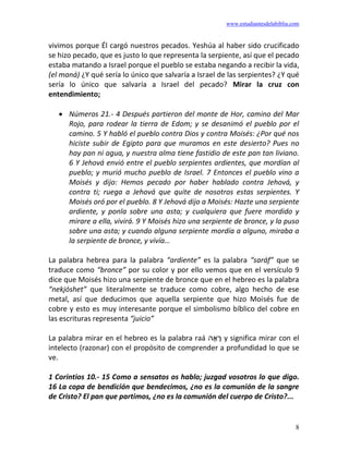 www.estudiantesdelabiblia.com
8
vivimos porque Él cargó nuestros pecados. Yeshúa al haber sido crucificado
se hizo pecado, que es justo lo que representa la serpiente, así que el pecado
estaba matando a Israel porque el pueblo se estaba negando a recibir la vida,
(el maná) ¿Y qué sería lo único que salvaría a Israel de las serpientes? ¿Y qué
sería lo único que salvaría a Israel del pecado? Mirar la cruz con
entendimiento;
• Números 21.- 4 Después partieron del monte de Hor, camino del Mar
Rojo, para rodear la tierra de Edom; y se desanimó el pueblo por el
camino. 5 Y habló el pueblo contra Dios y contra Moisés: ¿Por qué nos
hiciste subir de Egipto para que muramos en este desierto? Pues no
hay pan ni agua, y nuestra alma tiene fastidio de este pan tan liviano.
6 Y Jehová envió entre el pueblo serpientes ardientes, que mordían al
pueblo; y murió mucho pueblo de Israel. 7 Entonces el pueblo vino a
Moisés y dijo: Hemos pecado por haber hablado contra Jehová, y
contra ti; ruega a Jehová que quite de nosotros estas serpientes. Y
Moisés oró por el pueblo. 8 Y Jehová dijo a Moisés: Hazte una serpiente
ardiente, y ponla sobre una asta; y cualquiera que fuere mordido y
mirare a ella, vivirá. 9 Y Moisés hizo una serpiente de bronce, y la puso
sobre una asta; y cuando alguna serpiente mordía a alguno, miraba a
la serpiente de bronce, y vivía…
La palabra hebrea para la palabra “ardiente” es la palabra “saráf” que se
traduce como “bronce” por su color y por ello vemos que en el versículo 9
dice que Moisés hizo una serpiente de bronce que en el hebreo es la palabra
“nekjóshet” que literalmente se traduce como cobre, algo hecho de ese
metal, así que deducimos que aquella serpiente que hizo Moisés fue de
cobre y esto es muy interesante porque el simbolismo bíblico del cobre en
las escrituras representa “juicio”
La palabra mirar en el hebreo es la palabra raá ‫ה‬ ָ‫א‬ ָ
‫ר‬ y significa mirar con el
intelecto (razonar) con el propósito de comprender a profundidad lo que se
ve.
1 Corintios 10.- 15 Como a sensatos os hablo; juzgad vosotros lo que digo.
16 La copa de bendición que bendecimos, ¿no es la comunión de la sangre
de Cristo? El pan que partimos, ¿no es la comunión del cuerpo de Cristo?...
 