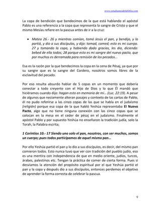 www.estudiantesdelabiblia.com
9
La copa de bendición que bendecimos de la que está hablando el apóstol
Pablo es una referencia a la copa que representa la sangre de Cristo y que el
mismo Mesías refiere en la pascua antes de ir a la cruz:
• Mateo 26.- 26 y mientras comían, tomó Jesús el pan, y bendijo, y lo
partió, y dio a sus discípulos, y dijo: tomad, comed; esto es mi cuerpo.
27 y tomando la copa, y habiendo dado gracias, les dio, diciendo:
bebed de ella todos; 28 porque esto es mi sangre del nuevo pacto, que
por muchos es derramada para remisión de los pecados…
Esa es la razón por la que bendecimos la copa en la cena de Pésaj, ya que por
su sangre que es la sangre del Cordero, nosotros somos libres de la
esclavitud del pecado.
Por eso resulta absurdo hablar de 5 copas en un momento que debería
conectar a todo creyente con el Hijo de Dios y lo que Él mandó que
hiciéramos cuando dijo: hagan esto en memoria de mí… (Luc. 22:19). A pesar
de algunos que neciamente alteran pasajes y contexto de las cartas de Pablo,
él no pudo referirse a las cinco copas de las que se habla en el judaísmo
(religión) porque esa copa de la que habló Yeshúa representaba El Nuevo
Pacto, algo que no tiene ninguna conexión con las cinco copas que se
colocan en la mesa en el ceder de pésaj en el judaísmo. Finalmente el
apóstol Pablo y por supuesto Yeshúa no enseñaron la tradición judía, solo la
Torah, la Palabra escrita;
1 Corintios 10.- 17 Siendo uno solo el pan, nosotros, con ser muchos, somos
un cuerpo; pues todos participamos de aquel mismo pan…
Por ello Yeshúa partió el pan y lo dio a sus discípulos, es decir, del mismo pan
comieron todos. Esto nunca tuvo que ver con tradición del pueblo judío, eso
es una mentira con independencia de que en medio oriente, judíos, turcos,
árabes, palestinos etc. Tengan la práctica de comer de cierta forma. Pues si
desviamos la atención del propósito espiritual por el que Yeshúa partió el
pan y la copa y después dio a sus discípulos, entonces perdemos el objetivo
de aprender la forma correcta de celebrar la pascua.
 