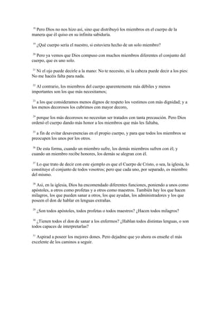 18
  Pero Dios no nos hizo así, sino que distribuyó los miembros en el cuerpo de la
manera que él quiso en su infinita sabiduría.
19
     ¿Qué cuerpo sería el nuestro, si estuviera hecho de un solo miembro?
20
  Pero ya vemos que Dios compuso con muchos miembros diferentes el conjunto del
cuerpo, que es uno solo.
21
  Ni el ojo puede decirle a la mano: No te necesito, ni la cabeza puede decir a los pies:
No me hacéis falta para nada.
22
  Al contrario, los miembros del cuerpo aparentemente más débiles y menos
importantes son los que más necesitamos;
23
   a los que consideramos menos dignos de respeto los vestimos con más dignidad; y a
los menos decorosos los cubrimos con mayor decoro,
24
  porque los más decorosos no necesitan ser tratados con tanta precaución. Pero Dios
ordenó el cuerpo dando más honor a los miembros que más les faltaba,
25
   a fin de evitar desavenencias en el propio cuerpo, y para que todos los miembros se
preocupen los unos por los otros.
26
  De esta forma, cuando un miembro sufre, los demás miembros sufren con él; y
cuando un miembro recibe honores, los demás se alegran con él.
27
  Lo que trato de decir con este ejemplo es que el Cuerpo de Cristo, o sea, la iglesia, lo
constituye el conjunto de todos vosotros; pero que cada uno, por separado, es miembro
del mismo.
28
  Así, en la iglesia, Dios ha encomendado diferentes funciones, poniendo a unos como
apóstoles, a otros como profetas y a otros como maestros. También hay los que hacen
milagros, los que pueden sanar a otros, los que ayudan, los administradores y los que
poseen el don de hablar en lenguas extrañas.
29
     ¿Son todos apóstoles, todos profetas o todos maestros? ¿Hacen todos milagros?
30
   ¿Tienen todos el don de sanar a los enfermos? ¿Hablan todos distintas lenguas, o son
todos capaces de interpretarlas?
31
  Aspirad a poseer los mejores dones. Pero dejadme que yo ahora os enseñe el más
excelente de los caminos a seguir.
 