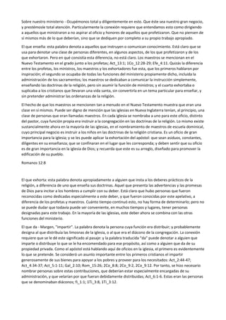 Sobre nuestro ministerio - Ocupémonos total y diligentemente en esto. Que éste sea nuestro gran negocio,
y prestémosle total atención. Particularmente la conexión requiere que entendamos esto como dirigiendo
a aquellos que ministraron a no aspirar al oficio y honores de aquellos que profetizaron. Que no piensen de
sí mismos más de lo que deberían, sino que se dediquen por completo a su propio trabajo apropiado.
El que enseña: esta palabra denota a aquellos que instruyen o comunican conocimiento. Está claro que se
usa para denotar una clase de personas diferentes, en algunos aspectos, de los que profetizaron y de los
que exhortaron. Pero en qué consistía esta diferencia, no está claro. Los maestros se mencionan en el
Nuevo Testamento en el grado junto a los profetas; Act_13:1; 1Co_12:28-29; Efe_4:11. Quizás la diferencia
entre los profetas, los ministros, los maestros y los exhortadores fue esta, que los primeros hablaron por
inspiración; el segundo se ocupaba de todas las funciones del ministerio propiamente dicho, incluida la
administración de los sacramentos; los maestros se dedicaban a comunicar la instrucción simplemente,
enseñando las doctrinas de la religión, pero sin asumir la función de ministros; y el cuarto exhortaba o
suplicaba a los cristianos que llevaran una vida santa, sin convertirla en un tema particular para enseñar, y
sin pretender administrar las ordenanzas de la religión.
El hecho de que los maestros se mencionen tan a menudo en el Nuevo Testamento muestra que eran una
clase en sí mismos. Puede ser digno de mención que las iglesias en Nueva Inglaterra tenían, al principio, una
clase de personas que eran llamadas maestros. En cada iglesia se nombraba a uno para este oficio, distinto
del pastor, cuya función propia era instruir a la congregación en las doctrinas de la religión. Lo mismo existe
sustancialmente ahora en la mayoría de las iglesias, en el nombramiento de maestros de escuela dominical,
cuyo principal negocio es instruir a los niños en las doctrinas de la religión cristiana. Es un oficio de gran
importancia para la iglesia; y se les puede aplicar la exhortación del apóstol: que sean asiduos, constantes,
diligentes en su enseñanza; que se confinaran en el lugar que les corresponda; y deben sentir que su oficio
es de gran importancia en la iglesia de Dios; y recuerda que este es su arreglo, diseñado para promover la
edificación de su pueblo.
Romanos 12:8
El que exhorta: esta palabra denota apropiadamente a alguien que insta a los deberes prácticos de la
religión, a diferencia de uno que enseña sus doctrinas. Aquel que presenta las advertencias y las promesas
de Dios para incitar a los hombres a cumplir con su deber. Está claro que hubo personas que fueron
reconocidas como dedicadas especialmente a este deber, y que fueron conocidas por este apelativo, a
diferencia de los profetas y maestros. Cuánto tiempo continuó esto, no hay forma de determinarlo; pero no
se puede dudar que todavía puede ser conveniente, en muchos tiempos y lugares, tener personas
designadas para este trabajo. En la mayoría de las iglesias, este deber ahora se combina con las otras
funciones del ministerio.
El que da - Margen, "impartir". La palabra denota la persona cuya función era distribuir; y probablemente
designa al que distribuía las limosnas de la iglesia, o al que era el diácono de la congregación. La conexión
requiere que se le dé este significado al pasaje: y la palabra traducida “da” puede denotar a alguien que
imparte o distribuye lo que se le ha encomendado para ese propósito, así como a alguien que da de su
propiedad privada. Como el apóstol está hablando aquí de oficios en la iglesia, el primero es evidentemente
lo que se pretende. Se consideró un asunto importante entre los primeros cristianos el impartir
generosamente de sus bienes para apoyar a los pobres y proveer para los necesitados: Act_2:44-47;
Act_4:34-37; Act_5:1-11; Gal_2:10; Rom_15:26; 2Co_8:8; 2Co_9:2, 2Co_9:12. Por tanto, se hizo necesario
nombrar personas sobre estas contribuciones, que deberían estar especialmente encargadas de su
administración, y que velarían por que fueran debidamente distribuidas; Act_6:1-6. Estas eran las personas
que se denominaban diáconos; fi_1:1; 1Ti_3:8, 1Ti_3:12.
 