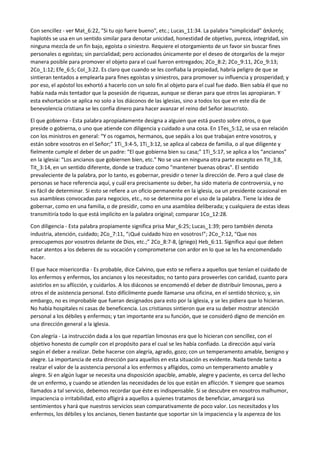 Con sencillez - ver Mat_6:22, "Si tu ojo fuere bueno", etc.; Lucas_11:34. La palabra “simplicidad” ἁπλοτής
haplotēs se usa en un sentido similar para denotar unicidad, honestidad de objetivo, pureza, integridad, sin
ninguna mezcla de un fin bajo, egoísta o siniestro. Requiere el otorgamiento de un favor sin buscar fines
personales o egoístas; sin parcialidad; pero accionados únicamente por el deseo de otorgarlos de la mejor
manera posible para promover el objeto para el cual fueron entregados; 2Co_8:2; 2Co_9:11, 2Co_9:13;
2Co_1:12; Efe_6:5; Col_3:22. Es claro que cuando se les confiaba la propiedad, habría peligro de que se
sintieran tentados a emplearla para fines egoístas y siniestros, para promover su influencia y prosperidad; y
por eso, el apóstol los exhortó a hacerlo con un solo fin al objeto para el cual fue dado. Bien sabía él que no
había nada más tentador que la posesión de riquezas, aunque se dieran para que otros las apropiaran. Y
esta exhortación se aplica no solo a los diáconos de las iglesias, sino a todos los que en este día de
benevolencia cristiana se les confía dinero para hacer avanzar el reino del Señor Jesucristo.
El que gobierna - Esta palabra apropiadamente designa a alguien que está puesto sobre otros, o que
preside o gobierna, o uno que atiende con diligencia y cuidado a una cosa. En 1Tes_5:12, se usa en relación
con los ministros en general: “Y os rogamos, hermanos, que sepáis a los que trabajan entre vosotros, y
están sobre vosotros en el Señor;” 1Ti_3:4-5, 1Ti_3:12, se aplica al cabeza de familia, o al que diligente y
fielmente cumple el deber de un padre: “El que gobierna bien su casa;” 1Ti_5:17, se aplica a los “ancianos”
en la iglesia: “Los ancianos que gobiernen bien, etc.” No se usa en ninguna otra parte excepto en Tit_3:8,
Tit_3:14, en un sentido diferente, donde se traduce como "mantener buenas obras". El sentido
prevaleciente de la palabra, por lo tanto, es gobernar, presidir o tener la dirección de. Pero a qué clase de
personas se hace referencia aquí, y cuál era precisamente su deber, ha sido materia de controversia, y no
es fácil de determinar. Si esto se refiere a un oficio permanente en la iglesia, oa un presidente ocasional en
sus asambleas convocadas para negocios, etc., no se determina por el uso de la palabra. Tiene la idea de
gobernar, como en una familia, o de presidir, como en una asamblea deliberada; y cualquiera de estas ideas
transmitiría todo lo que está implícito en la palabra original; comparar 1Co_12:28.
Con diligencia - Esta palabra propiamente significa prisa Mar_6:25; Lucas_1:39; pero también denota
industria, atención, cuidado; 2Co_7:11, “¡Qué cuidado hizo en vosotros!”; 2Co_7:12, “Que nos
preocupemos por vosotros delante de Dios, etc.;” 2Co_8:7-8, (griego) Heb_6:11. Significa aquí que deben
estar atentos a los deberes de su vocación y comprometerse con ardor en lo que se les ha encomendado
hacer.
El que hace misericordia - Es probable, dice Calvino, que esto se refiera a aquellos que tenían el cuidado de
los enfermos y enfermos, los ancianos y los necesitados; no tanto para proveerles con caridad, cuanto para
asistirlos en su aflicción, y cuidarlos. A los diáconos se encomendó el deber de distribuir limosnas, pero a
otros el de asistencia personal. Esto difícilmente puede llamarse una oficina, en el sentido técnico; y, sin
embargo, no es improbable que fueran designados para esto por la iglesia, y se les pidiera que lo hicieran.
No había hospitales ni casas de beneficencia. Los cristianos sintieron que era su deber mostrar atención
personal a los débiles y enfermos; y tan importante era su función, que se consideró digno de mención en
una dirección general a la iglesia.
Con alegría - La instrucción dada a los que repartían limosnas era que lo hicieran con sencillez, con el
objetivo honesto de cumplir con el propósito para el cual se les había confiado. La dirección aquí varía
según el deber a realizar. Debe hacerse con alegría, agrado, gozo; con un temperamento amable, benigno y
alegre. La importancia de esta dirección para aquellos en esta situación es evidente. Nada tiende tanto a
realzar el valor de la asistencia personal a los enfermos y afligidos, como un temperamento amable y
alegre. Si en algún lugar se necesita una disposición apacible, amable, alegre y paciente, es cerca del lecho
de un enfermo, y cuando se atienden las necesidades de los que están en aflicción. Y siempre que seamos
llamados a tal servicio, debemos recordar que éste es indispensable. Si se descubre en nosotros malhumor,
impaciencia o irritabilidad, esto afligirá a aquellos a quienes tratamos de beneficiar, amargará sus
sentimientos y hará que nuestros servicios sean comparativamente de poco valor. Los necesitados y los
enfermos, los débiles y los ancianos, tienen bastante que soportar sin la impaciencia y la aspereza de los
 