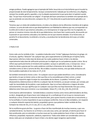 amigos profesos. Puede agregarse que el ejemplo del Señor Jesucristo es el más brillante que el mundo ha
proporcionado de este temperamento. Aunque constantemente rodeado por los enfermos y los afligidos,
siempre fue amable, gentil y apacible, y nos ha dejado exactamente lo que quiso decir el apóstol cuando
dijo: “el que hace misericordia con alegría”. El ejemplo del buen samaritano es también otro ejemplo de lo
que se pretende con esta dirección; comparar 2Co_9:7. Esta dirección es particularmente aplicable a un
médico.
Tenemos aquí un relato del establecimiento, el orden y los deberes de los diferentes miembros de la iglesia
cristiana. La suma de todo esto es que desempeñemos con fidelidad los deberes que nos corresponden en
la esfera de la vida en que estamos colocados; y no menospreciar el rango que Dios nos ha asignado; no
pensar en nosotros mismos más alto de lo que deberíamos; sino hacer bien nuestra parte, de acuerdo con
la posición en que estamos colocados y los talentos con los que estamos dotados. Si se hiciera esto, se
pondría fin al descontento, la ambición y la lucha, y se producirían las bendiciones de la paz y el orden
universales.
1 Pedro 4:10
Como cada uno ha recibido el don - La palabra traducida como “el don” (χάρισμα charisma,) en griego, sin
el artículo, significa “dotación” de cualquier tipo, pero especialmente la conferida por el Espíritu Santo.
Aquí parece referirse a toda clase de dones por los cuales podemos hacer el bien a los demás;
especialmente toda clase de calificación provista por la religión por la cual podemos ayudar a otros. No se
refiere aquí particularmente al ministerio de la palabra -aunque es aplicable a eso, e incluye eso- sino a
todos los dones y gracias por los cuales podemos contribuir al bienestar de los demás. Todo esto se
considera como un don o carisma de Dios. No se debe a nosotros mismos, sino que debe atribuirse a él.
Vea la palabra explicada en las notas en 1Ti_4:14.
Así también ministrad lo mismo a otro - En cualquier cosa en que podáis beneficiar a otro. Considerad lo
que tenéis y lo que no tienen como un don que Dios os ha concedido para el bien común, y estad
dispuestos a impartirlo según lo exijan las necesidades de los éteres. La palabra “ministrar” aquí
(διακονοῦντες diakonountes) se referiría a cualquier tipo de ministerio, ya sea por consejo, por consejo, por
suplir las necesidades de los pobres, o por predicación. Aquí no se hace referencia a ninguno de estos
exclusivamente; sino que significa que en cualquier cosa que Dios nos haya favorecido más que a otros,
debemos estar listos para ministrar a sus necesidades. Véase 2Ti_1:18; 2Co_3:8; 2Co_8:19-20.
Como buenos administradores - Considerándoos a vosotros mismos como meros administradores de Dios;
es decir, designado por él para hacer este trabajo por él, y confiado por él con lo que es necesario para
beneficiar a otros. Él tiene la intención de hacerles bien, pero quiere hacerlo a través de tu instrumento, y
te ha confiado a ti como mayordomo lo que se propuso conferirles. Esta es la idea verdadera, con respecto
a cualquier dotación especial de talento, propiedad o gracia, que podamos haber recibido de Dios.
Compare las notas de 1Co_4:1-2; Luk_16:1-2, Luk_16:8 notas.
De la multiforme gracia de Dios - La gracia o favor de Dios manifestado de muchas maneras, o por una
variedad de dones. Sus favores no se limitan a una sola cosa; como, por ejemplo, al talento para hacer el
bien predicando; pero se extienden a muchas cosas por las cuales podemos hacer el bien a los demás:
influencia, propiedad, reputación, sabiduría, experiencia. Todos estos deben ser considerados como sus
dones; todo para ser empleado en hacer el bien a los demás según tengamos oportunidad.
 