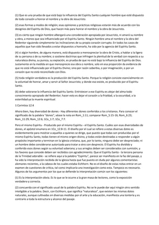 (1) Que es una prueba de que está bajo la influencia del Espíritu Santo cualquier hombre que esté dispuesto
de todo corazón a honrar el nombre y la obra de Jesucristo.
(2) esas formas y modos de religión; esas opiniones y prácticas religiosas estarán más de acuerdo con los
designios del Espíritu de Dios, que hacen más para honrar el nombre y la obra de Jesucristo.
(3) es cierto que ningún hombre albergará una consideración apropiada por Jesucristo, ni amará su nombre
y obra, a menos que sea influenciado por el Espíritu Santo. Ningún hombre ama el nombre y la obra del
Redentor siguiendo simplemente las inclinaciones de su propio corazón corrupto. En todos los casos de
aquellos que han sido llevados a estar dispuestos a honrarlo, ha sido por la agencia del Espíritu Santo.
(4) si algún hombre, de alguna manera, está dispuesto a menospreciar la obra de Cristo, a hablar a la ligera
de su persona o de su nombre; o sostiene doctrinas que infringen la plenitud de la verdad con respecto a su
naturaleza divina, su pureza, su expiación, es prueba de que no está bajo la influencia del Espíritu de Dios.
Justamente en la medida en que menosprecie esa obra o nombre, solo en esa proporción da evidencia de
que no está influenciado por el Espíritu Divino; sino por razón soberbia, o por imaginación, o por un
corazón que no está reconciliado con Dios.
(5) toda religión verdadera es la producción del Espíritu Santo. Porque la religión consiste esencialmente en
la voluntad de honrar, amar y servir al Señor Jesucristo; y donde eso existe, es producido por el Espíritu
Santo.
(6) debe valorarse la influencia del Espíritu Santo. Entristecer a ese Espíritu es alejar del alma todo
conocimiento apropiado del Redentor; hacer esto es dejar el corazón a la frialdad, a la oscuridad, a la
esterilidad ya la muerte espiritual.
1 Corintios 12:4
Ahora bien, hay diversidad de dones - Hay diferentes dones conferidos a los cristianos. Para conocer el
significado de la palabra "dones", véase la nota en Rom_1:11; comparar Rom_5:15-16; Rom_6:23;
Rom_11:29; Rom_12:6; 1Co_1:7; 1Co_7:7.
Pero el mismo Espíritu - Producido por el mismo Espíritu - el Espíritu Santo. Cuáles son esas diversidades de
dones, el apóstol enumera en 1Co_12:8-11. El diseño por el cual se refiere a estas diversas dotes es
evidentemente para mostrar a aquellos a quienes se dirige, que puesto que todas son producidas por el
mismo Espíritu Santo, todas tienen el mismo origen divino, y todas están destinadas a responder a algún
propósito importante y terminan en la iglesia cristiana, que, por lo tanto, ninguno debe ser despreciado; ni
un hombre debe considerarse autorizado para tratar a otro con desprecio. El Espíritu ha dividido y
conferido esos dones según su voluntad soberana; y sus arreglos deben ser considerados con sumisión, y
los favores que concede deben ser recibidos con agradecimiento. Que el Espíritu Santo - la tercera persona
de la Trinidad adorable - se refiere aquí a la palabra "Espíritu", parece ser manifiesto en la faz del pasaje, y
ha sido la interpretación recibida de la iglesia hasta que fue puesto en duda por algunos comentaristas
alemanes recientes, a la cabeza de los cuales estaba Eichhorn. No es el diseño de estas notas entrar en un
examen de cuestiones de crítica, tal como implicaría una investigación como esta. Tampoco es necesario.
Algunos de los argumentos por los que se defiende la interpretación común son los siguientes:
(1) Es la interpretación obvia. Es lo que se le ocurre a la gran masa de lectores, como la exposición
verdadera y correcta.
(2) concuerda con el significado usual de la palabra Espíritu. No se le puede dar aquí ningún otro sentido
inteligible a la palabra. Decir, con Eichhorn, que significa “naturaleza”, que existen las mismas dotes
naturales, aunque cultivadas en diversas medidas por el arte y la educación, manifiesta una tontería y es
contrario a toda la estructura y alcance del pasaje.
 