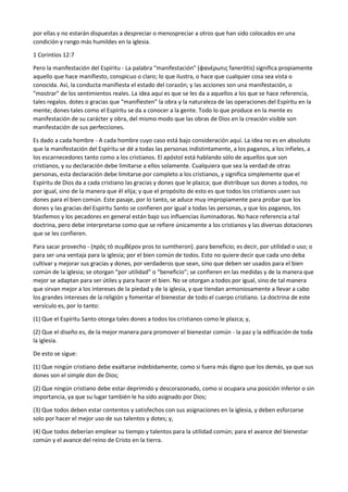 por ellas y no estarán dispuestas a despreciar o menospreciar a otros que han sido colocados en una
condición y rango más humildes en la iglesia.
1 Corintios 12:7
Pero la manifestación del Espíritu - La palabra “manifestación” (φανέρωτις fanerōtis) significa propiamente
aquello que hace manifiesto, conspicuo o claro; lo que ilustra, o hace que cualquier cosa sea vista o
conocida. Así, la conducta manifiesta el estado del corazón; y las acciones son una manifestación, o
"mostrar" de los sentimientos reales. La idea aquí es que se les da a aquellos a los que se hace referencia,
tales regalos. dotes o gracias que “manifiesten” la obra y la naturaleza de las operaciones del Espíritu en la
mente; dones tales como el Espíritu se da a conocer a la gente. Todo lo que produce en la mente es
manifestación de su carácter y obra, del mismo modo que las obras de Dios en la creación visible son
manifestación de sus perfecciones.
Es dado a cada hombre - A cada hombre cuyo caso está bajo consideración aquí. La idea no es en absoluto
que la manifestación del Espíritu se dé a todas las personas indistintamente, a los paganos, a los infieles, a
los escarnecedores tanto como a los cristianos. El apóstol está hablando sólo de aquellos que son
cristianos, y su declaración debe limitarse a ellos solamente. Cualquiera que sea la verdad de otras
personas, esta declaración debe limitarse por completo a los cristianos, y significa simplemente que el
Espíritu de Dios da a cada cristiano las gracias y dones que le plazca; que distribuye sus dones a todos, no
por igual, sino de la manera que él elija; y que el propósito de esto es que todos los cristianos usen sus
dones para el bien común. Este pasaje, por lo tanto, se aduce muy impropiamente para probar que los
dones y las gracias del Espíritu Santo se confieren por igual a todas las personas, y que los paganos, los
blasfemos y los pecadores en general están bajo sus influencias iluminadoras. No hace referencia a tal
doctrina, pero debe interpretarse como que se refiere únicamente a los cristianos y las diversas dotaciones
que se les confieren.
Para sacar provecho - (πρὸς τὸ συμθέρον pros to sumtheron). para beneficio; es decir, por utilidad o uso; o
para ser una ventaja para la iglesia; por el bien común de todos. Esto no quiere decir que cada uno deba
cultivar y mejorar sus gracias y dones, por verdaderos que sean, sino que deben ser usados para el bien
común de la iglesia; se otorgan “por utilidad” o “beneficio”; se confieren en las medidas y de la manera que
mejor se adaptan para ser útiles y para hacer el bien. No se otorgan a todos por igual, sino de tal manera
que sirvan mejor a los intereses de la piedad y de la iglesia, y que tiendan armoniosamente a llevar a cabo
los grandes intereses de la religión y fomentar el bienestar de todo el cuerpo cristiano. La doctrina de este
versículo es, por lo tanto:
(1) Que el Espíritu Santo otorga tales dones a todos los cristianos como le plazca; y,
(2) Que el diseño es, de la mejor manera para promover el bienestar común - la paz y la edificación de toda
la iglesia.
De esto se sigue:
(1) Que ningún cristiano debe exaltarse indebidamente, como si fuera más digno que los demás, ya que sus
dones son el simple don de Dios;
(2) Que ningún cristiano debe estar deprimido y descorazonado, como si ocupara una posición inferior o sin
importancia, ya que su lugar también le ha sido asignado por Dios;
(3) Que todos deben estar contentos y satisfechos con sus asignaciones en la iglesia, y deben esforzarse
solo por hacer el mejor uso de sus talentos y dotes; y,
(4) Que todos deberían emplear su tiempo y talentos para la utilidad común; para el avance del bienestar
común y el avance del reino de Cristo en la tierra.
 