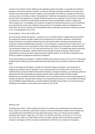 resucitar a los muertos. Es bien sabido que los apóstoles poseían este poder; y es posible que también lo
poseyeran otros de los primeros cristianos. Es claro por todo esto que había una diferencia incluso entre
aquellos que tenían el poder de hacer milagros, y que este poder se confería en un grado más eminente a
unos que a otros. De hecho, las dotes "extraordinarias" conferidas a los apóstoles y los primeros cristianos
parecen haber sido reguladas en un grado notable de acuerdo con la regla por la cual las dotes "ordinarias"
se confieren a las personas. Aunque todas las personas tienen entendimiento, memoria, imaginación,
fuerza corporal, etc., sin embargo, uno las tiene en un grado más eminente que otros; y uno se caracteriza
por la posesión de una de esas cualidades más que por otra. Sin embargo, todos son otorgados por el
mismo Dios. Así fue con respecto a las extraordinarias dotes conferidas a los primeros cristianos; comparar
1 Cor. 14, especialmente 1Co_14:32.
A otra profecía; - Ver la nota en Rom_12:6.
Para otro discernimiento de espíritus - compare 1Jo_4:1. Esto debe referirse a algún poder de escudriñar
los secretos del corazón; de saber cuáles eran los propósitos de un hombre. opiniones y sentimientos.
Puede relacionarse con el poder de determinar por qué espíritu habló un hombre que pretendía estar
inspirado, si estaba verdaderamente inspirado o si era un impostor; o puede referirse al poder de ver si un
hombre era sincero o no en su profesión cristiana. Que los apóstoles tenían este poder, se desprende del
caso de Ananías y Safira, Act_5:1-10, y del caso de Elimas, Act_13:9-11. Es evidente que donde se poseía el
don de profecía e inspiración, y donde conferiría tales ventajas a quienes lo poseían, habría muchos
pretendientes; y que sería de gran importancia para la iglesia naciente, a fin de evitar la imposición, que
hubiera un poder en la iglesia para detectar la impostura.
A otro diversos géneros de lenguas - El poder de hablar varios idiomas; ver Act_2:4, Act_2:7-11. Este pasaje
también parece implicar que las extraordinarias dotes del Espíritu Santo no fueron conferidas a todos por
igual.
A otro la interpretación de lenguas - El poder de interpretar lenguas extranjeras; o de interpretar el
lenguaje que pudieran usar los “profetas” en sus comunicaciones; vea la nota en 1Co_14:27. Esta era
evidentemente una facultad diferente del poder de hablar una lengua extranjera; y, sin embargo, podría ser
igualmente útil. Parecería posible que algunos pudieran haber tenido el poder de hablar lenguas
extranjeras que no estaban al tanto del significado, y que los intérpretes fueran necesarios para expresar el
sentido a los oyentes. O puede haber sido que en una asamblea promiscua, o en una asamblea formada por
los que hablaban lenguas diferentes, una parte hubiera entendido lo que se decía, y era necesario que un
intérprete se lo explicara a la otra parte; ver las notas en 1Co_14:28.
Romanos 12:6
Teniendo, pues, dones - Todas las dotes que tienen los cristianos son consideradas por el apóstol como
dones. Dios los ha conferido; y este hecho, cuando se siente correctamente, tiende mucho a impedir que
nos consideremos más elevados de lo que deberíamos pensar, Rom_12:3. Para el uso de la palabra
traducida como "dones", véase Rom_1:11; Rom_5:15-16; Rom_6:23; Rom_11:29; 1Co_7:7; 1Co_12:4,
1Co_12:9, 1Co_12:28, etc. Puede referirse tanto a las dotes naturales como a los favores de la gracia;
aunque en este lugar se refiere sin duda a las distinciones conferidas a los cristianos en las iglesias.
 